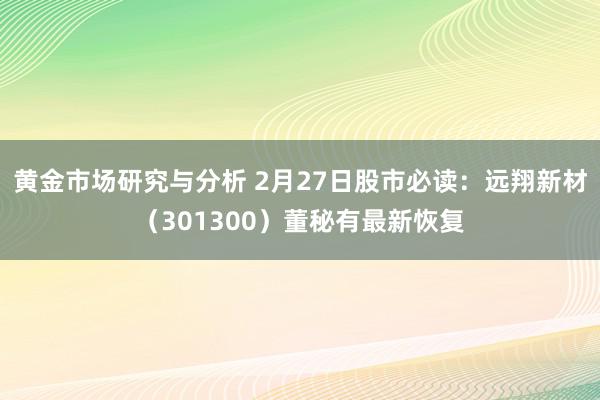 黄金市场研究与分析 2月27日股市必读：远翔新材（301300）董秘有最新恢复