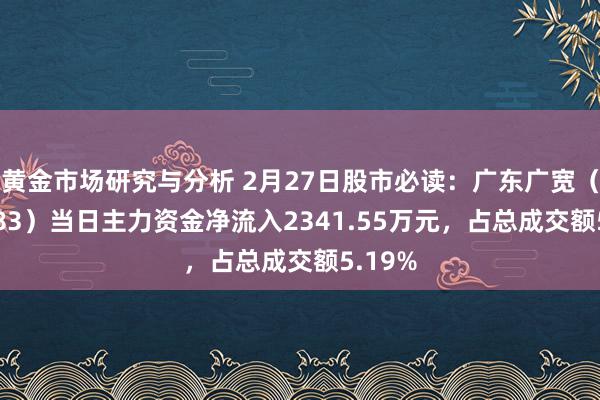 黄金市场研究与分析 2月27日股市必读：广东广宽（002683）当日主力资金净流入2341.55万元，占总成交额5.19%