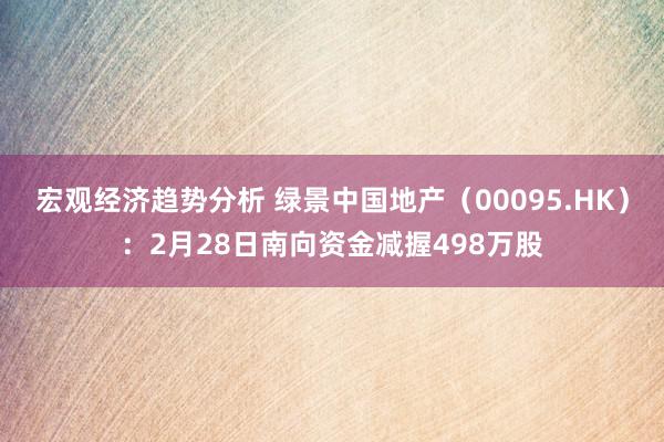 宏观经济趋势分析 绿景中国地产（00095.HK）：2月28日南向资金减握498万股