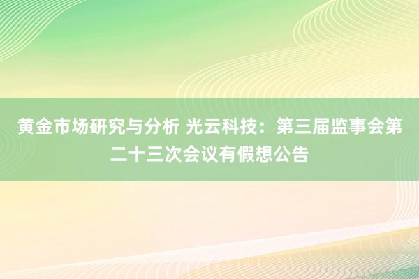 黄金市场研究与分析 光云科技：第三届监事会第二十三次会议有假想公告