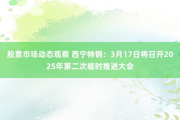 股票市场动态观察 西宁特钢：3月17日将召开2025年第二次临时推进大会