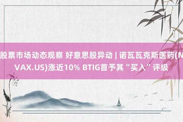 股票市场动态观察 好意思股异动 | 诺瓦瓦克斯医药(NVAX.US)涨近10% BTIG首予其“买入”评级