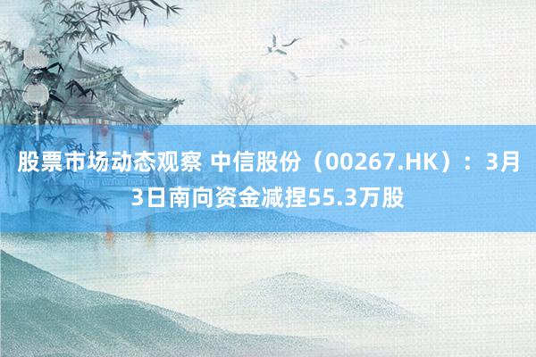 股票市场动态观察 中信股份（00267.HK）：3月3日南向资金减捏55.3万股