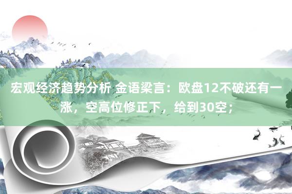 宏观经济趋势分析 金语梁言：欧盘12不破还有一涨，空高位修正下，给到30空；