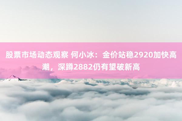 股票市场动态观察 何小冰：金价站稳2920加快高潮，深蹲2882仍有望破新高