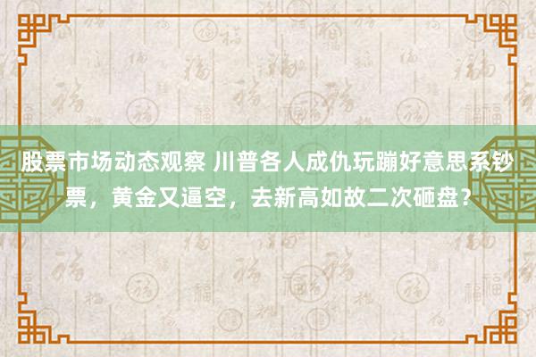 股票市场动态观察 川普各人成仇玩蹦好意思系钞票，黄金又逼空，去新高如故二次砸盘？