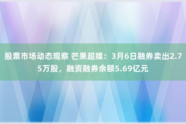 股票市场动态观察 芒果超媒：3月6日融券卖出2.75万股，融资融券余额5.69亿元