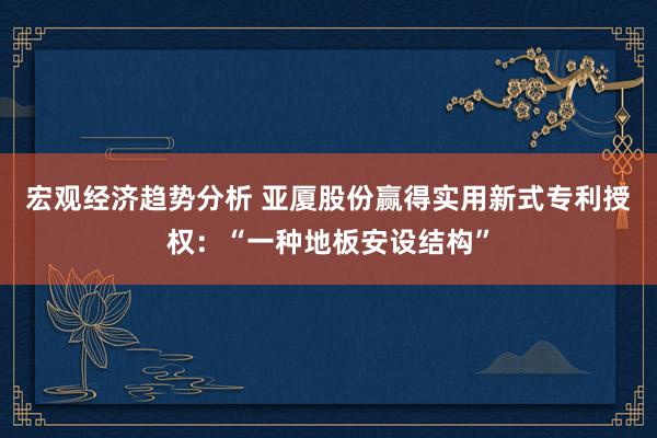 宏观经济趋势分析 亚厦股份赢得实用新式专利授权：“一种地板安设结构”