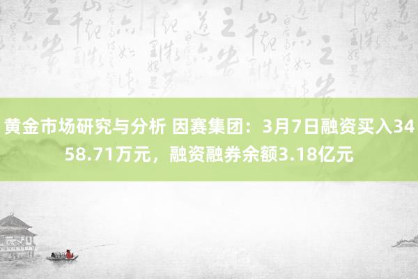 黄金市场研究与分析 因赛集团：3月7日融资买入3458.71万元，融资融券余额3.18亿元