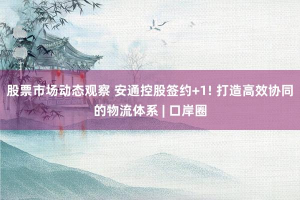 股票市场动态观察 安通控股签约+1! 打造高效协同的物流体系 | 口岸圈