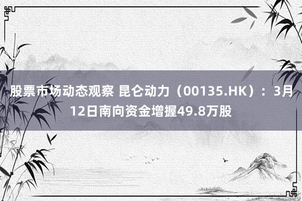 股票市场动态观察 昆仑动力（00135.HK）：3月12日南向资金增握49.8万股