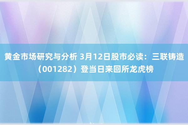 黄金市场研究与分析 3月12日股市必读：三联铸造（001282）登当日来回所龙虎榜