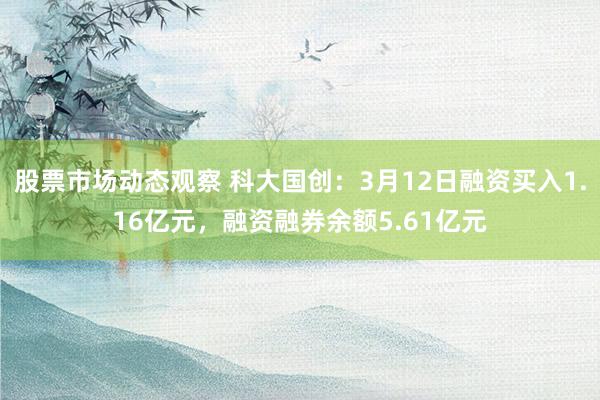 股票市场动态观察 科大国创：3月12日融资买入1.16亿元，融资融券余额5.61亿元