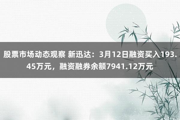 股票市场动态观察 新迅达：3月12日融资买入193.45万元，融资融券余额7941.12万元