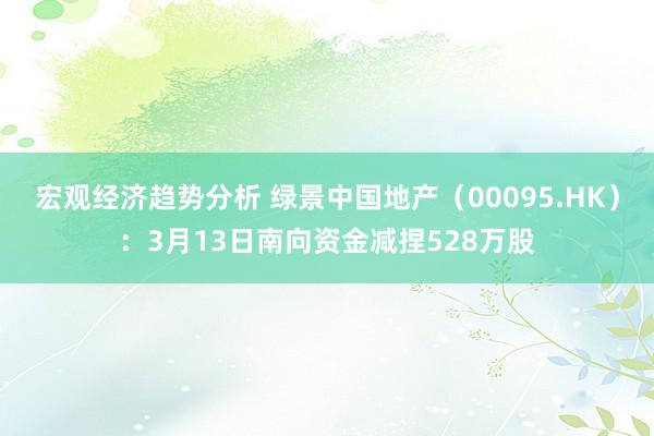 宏观经济趋势分析 绿景中国地产（00095.HK）：3月13日南向资金减捏528万股