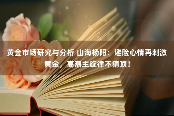 黄金市场研究与分析 山海杨阳：避险心情再刺激黄金，高潮主旋律不猜顶！