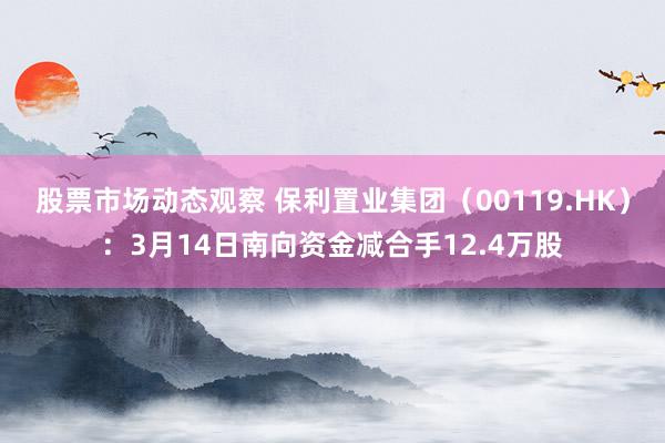 股票市场动态观察 保利置业集团（00119.HK）：3月14日南向资金减合手12.4万股