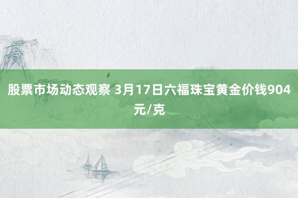 股票市场动态观察 3月17日六福珠宝黄金价钱904元/克