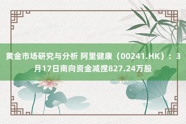 黄金市场研究与分析 阿里健康（00241.HK）：3月17日南向资金减捏827.24万股