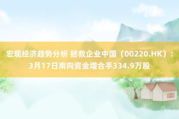 宏观经济趋势分析 拯救企业中国（00220.HK）：3月17日南向资金增合手334.9万股