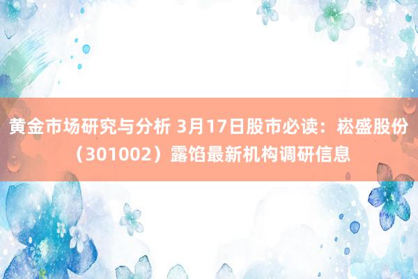 黄金市场研究与分析 3月17日股市必读：崧盛股份（301002）露馅最新机构调研信息