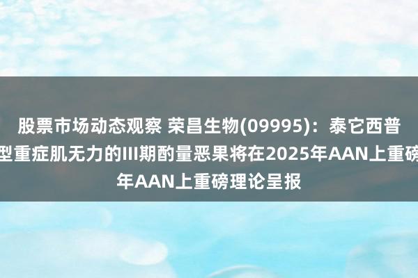 股票市场动态观察 荣昌生物(09995)：泰它西普调养全身型重症肌无力的III期酌量恶果将在2025年AAN上重磅理论呈报