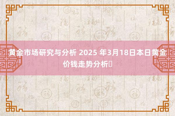 黄金市场研究与分析 2025 年3月18日本日黄金价钱走势分析​